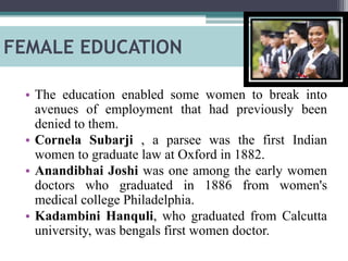 FEMALE EDUCATION
• The education enabled some women to break into
avenues of employment that had previously been
denied to them.
• Cornela Subarji , a parsee was the first Indian
women to graduate law at Oxford in 1882.
• Anandibhai Joshi was one among the early women
doctors who graduated in 1886 from women's
medical college Philadelphia.
• Kadambini Hanquli, who graduated from Calcutta
university, was bengals first women doctor.
 