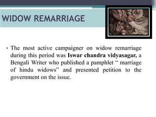 WIDOW REMARRIAGE
• The most active campaigner on widow remarriage
during this period was Iswar chandra vidyasagar, a
Bengali Writer who published a pamphlet “ marriage
of hindu widows” and presented petition to the
government on the issue.
 