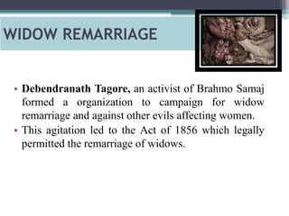 WIDOW REMARRIAGE
• Debendranath Tagore, an activist of Brahmo Samaj
formed a organization to campaign for widow
remarriage and against other evils affecting women.
• This agitation led to the Act of 1856 which legally
permitted the remarriage of widows.
 