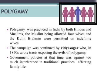 POLYGAMY
• Polygamy was practiced in India by both Hindus and
Muslims, the Muslim being allowed four wives and
the Kulin Brahmin were permitted on indefinite
wives.
• The campaign was continued by vidyasagar who, in
1870s wrote tracts exposing the evils of polygamy.
• Government policies at that time was against too
much interference in traditional practices affecting
family life.
 