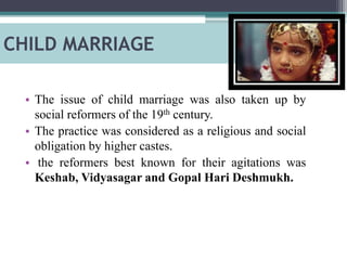 CHILD MARRIAGE
• The issue of child marriage was also taken up by
social reformers of the 19th century.
• The practice was considered as a religious and social
obligation by higher castes.
• the reformers best known for their agitations was
Keshab, Vidyasagar and Gopal Hari Deshmukh.
 