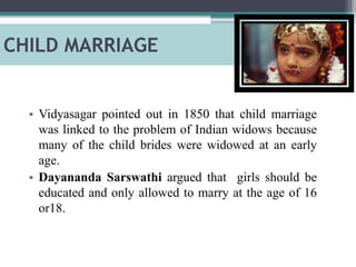 CHILD MARRIAGE
• Vidyasagar pointed out in 1850 that child marriage
was linked to the problem of Indian widows because
many of the child brides were widowed at an early
age.
• Dayananda Sarswathi argued that girls should be
educated and only allowed to marry at the age of 16
or18.
 