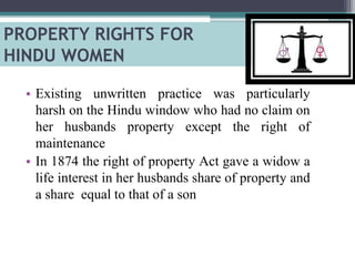 • Existing unwritten practice was particularly
harsh on the Hindu window who had no claim on
her husbands property except the right of
maintenance
• In 1874 the right of property Act gave a widow a
life interest in her husbands share of property and
a share equal to that of a son
PROPERTY RIGHTS FOR
HINDU WOMEN
 