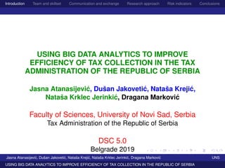 Introduction Team and skillset Communication and exchange Research approach Risk indicators Conclusions
USING BIG DATA ANALYTICS TO IMPROVE
EFFICIENCY OF TAX COLLECTION IN THE TAX
ADMINISTRATION OF THE REPUBLIC OF SERBIA
Jasna Atanasijevi´c, Dušan Jakoveti´c, Nataša Kreji´c,
Nataša Krklec Jerinki´c, Dragana Markovi´c
Faculty of Sciences, University of Novi Sad, Serbia
Tax Administration of the Republic of Serbia
DSC 5.0
Belgrade 2019
Jasna Atanasijevi´c, Dušan Jakoveti´c, Nataša Kreji´c, Nataša Krklec Jerinki´c, Dragana Markovi´c UNS
USING BIG DATA ANALYTICS TO IMPROVE EFFICIENCY OF TAX COLLECTION IN THE REPUBLIC OF SERBIA
 