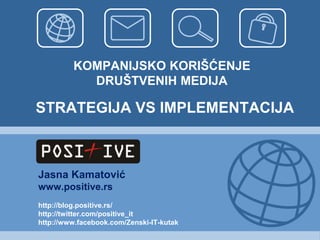 KOMPANIJSKO KORIŠĆENJE
           DRUŠTVENIH MEDIJA

STRATEGIJA VS IMPLEMENTACIJA



Jasna Kamatović
www.positive.rs
http://blog.positive.rs/
http://twitter.com/positive_it
http://www.facebook.com/Zenski-IT-kutak
 