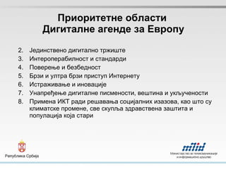 Приоритетне области  Дигиталне агенде за Европу Јединствено дигитално тржиште Интероперабилност и стандарди Поверење и безбедност Брзи и ултра брзи приступ Интернету Истраживање и иновације Унапређење дигиталне писмености, вештина и укључености Примена ИКТ ради решавања социјалних изазова, као што су климатске промене, све скупља здравствена заштита и популација која стари 