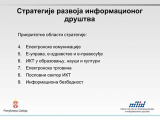 Стра т егије развоја информационог друштва Приоритетне области стратегије: Електронске комуникације Е-управа, е-здравство и е-правосуђе ИКТ у образовању, науци и култури Електронска трговина Пословни сектор ИКТ Информациона безбедност 