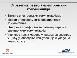 Стратегија развоја електронских комуникација Закон о електронским комуникацијама Модел отворене мреже електронских комуникација Отворена платформа за размену сервиса електронских комуникација Увођење нових модела управљања спектром у циљу  унапређења конкуренције и увеђења нових услуга 