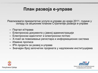 План развоја е-управе Реализовати приоритетне услуге е-управе до краја 2011. године у складу са акционим планом Стратегије развоја е-управе Портал еУправа Електронска документа у јавној администрацији Електронски идентитет и електронски потпис X-road  за повезивање регистара и информационих система Измене прописа IPA  пројекти за развој е-управе Значајан број започетих пројеката у надлежним институцијама 