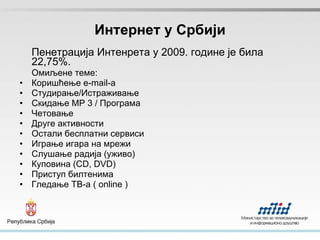 Интернет у Србији Пенетрација Интенрета у 2009. године је била 22,75 %. Омиљене теме: Кор и шћ ење e-mail-a Студирање/Истра ж ивање Скидање   MP 3 / Програма Че т овање Друге активности Остали бесплатни сервиси Играње игара на мре ж и Слу ш ање радија   (у ж иво) Куповина (CD, DVD) Приступ билтенима Гледање ТВ-а ( online ) 