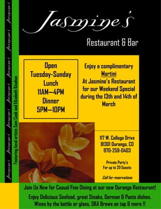 Restaurant & Bar

                                                                 Open                 Enjoy a complimentary
                                                            Tuesday-Sunday                    Martini
Featuring local artists Sam Cook and Elizabeth Kinahan




                                                                 Lunch               At Jasmine’s Restaurant
                                                                                     for our Weekend Special
                                                              11AM—4PM
                                                                                    during the 13th and 14th of
                                                                Dinner                        March
                                                              5PM—10PM


                                                                                              117 W. College Drive
                                                                                               81301 Durango, CO
                                                                                                 970-259-0403

                                                                                                  Private Party’s
                                                                                                For up to 20 Guests

                                                                                               Call for reservations

                                                         Join Us Now for Casual Fine Dining at our new Durango Restaurant!
                                                           Enjoy Delicious Seafood, great Steaks, German & Pasta dishes.
                                                              Wines by the bottle or glass, SKA Brews on tap & more !!
 