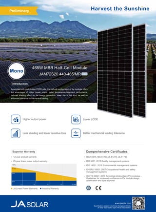 www.jasolar.com
Specifications subject to technical changes and tests.
JA Solar reserves the right of final interpretation.
Assembled with multi-busbar PERC cells, the half-cell configuration of the modules offers
the advantages of higher power output, better temperature-dependent performance,
reduced shading effect on the energy generation, lower risk of hot spot, as well as
enhanced tolerance for mechanical loading.
465W MBB Half-Cell Module
Mono
JAM72S20 440-465/MR Series
IEC 61215, IEC 61730,UL 61215, UL 61730
ISO 9001: 2015 Quality management systems
ISO 14001: 2015 Environmental management systems
OHSAS 18001: 2007 Occupational health and safety
management systems
IEC TS 62941: 2016 Terrestrial photovoltaic (PV) modules –
Guidelines for increased confidence in PV module design
qualification and type approval
Comprehensive Certificates
Introduction
Less shading and lower resistive loss
Higher output power
Better mechanical loading tolerance
12-year product warranty
25-year linear power output warranty
Superior Warranty
JA Linear Power Warranty Industry Warranty
100%
97.5%
90%
80%
5
1 10 15 20 25 year
Lower LCOE
Preliminary
 