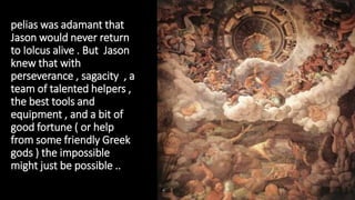 pelias was adamant that
Jason would never return
to Iolcus alive . But Jason
knew that with
perseverance , sagacity , a
team of talented helpers ,
the best tools and
equipment , and a bit of
good fortune ( or help
from some friendly Greek
gods ) the impossible
might just be possible ..
 