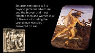 So Jason sent out a call to
anyone game for adventure,
and the bravest and most
talented men and women in all
of Greece – including the
strong man Hercules –
answered his call
 