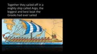 Together they sailed off in a
mighty ship called Argo, the
biggest and best boat the
Greeks had ever sailed
 