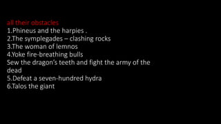 all their obstacles
1.Phineus and the harpies .
2.The symplegades – clashing rocks
3.The woman of lemnos
4.Yoke fire-breathing bulls
Sew the dragon’s teeth and fight the army of the
dead
5.Defeat a seven-hundred hydra
6.Talos the giant
 