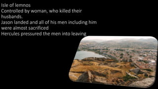 Isle of lemnos
Controlled by woman, who killed their
husbands.
Jason landed and all of his men including him
were almost sacrificed
Hercules pressured the men into leaving
 