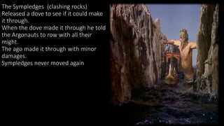 The Sympledges (clashing rocks)
Released a dove to see if it could make
it through.
When the dove made it through he told
the Argonauts to row with all their
might.
The ago made it through with minor
damages.
Sympledges never moved again
 