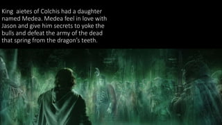 King aietes of Colchis had a daughter
named Medea. Medea feel in love with
Jason and give him secrets to yoke the
bulls and defeat the army of the dead
that spring from the dragon’s teeth.
 