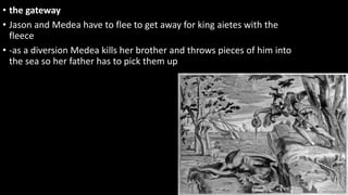 • the gateway
• Jason and Medea have to flee to get away for king aietes with the
fleece
• -as a diversion Medea kills her brother and throws pieces of him into
the sea so her father has to pick them up
 