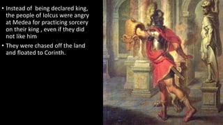 • Instead of being declared king,
the people of Iolcus were angry
at Medea for practicing sorcery
on their king , even if they did
not like him
• They were chased off the land
and floated to Corinth.
 