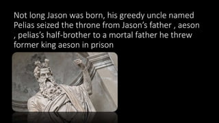 Not long Jason was born, his greedy uncle named
Pelias seized the throne from Jason’s father , aeson
, pelias’s half-brother to a mortal father he threw
former king aeson in prison
 