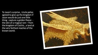 To Jason’s surprise , Uncle pelias
agreed to give up the kingdom if
Jason would do just one little
thing : capture a golden fleece -
the skin of a magical ram – from
the kingdom of Colchis , a land at
the very farthest reaches of the
known world.
 