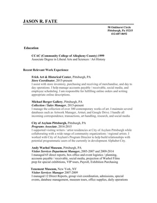 JASON R. FATE
58 Oakhurst Circle
Pittsburgh, Pa 15215
412-607-8692
Education
CCAC (Community College of Allegheny County) 1999
Associate Degree in Liberal Arts and Sciences / Art History
Recent Relevant Work Experience
Frick Art & Historical Center, Pittsburgh, PA
Store Coordinator, 2015-present
I assist with store inventory, purchasing and receiving of merchandise, and day to
day operations. I help manage accounts payable / receivable, social media, and
employee scheduling. I am responsible for fulfilling online orders and writing
appropriate online descriptions.
Michael Berger Gallery, Pittsburgh, PA
Collection / Sales Manager, 2015-present
I manage the collection of over 300 contemporary works of art. I maintain several
databases such as Artwork Manager, Artnet, and Google Drive. I handle all
incoming correspondence, transactions, art handling, research, and social media
City of Asylum Pittsburgh, Pittsburgh, PA
Programs Associate, 2014-2015
I supported visiting writers / artist residencies at City of Asylum Pittsburgh while
collaborating with a wide range of community organizations / regional artists. I
worked with City of Asylum's Program Director to help build relationships with
potential programmatic users of the currently in development Alphabet City.
Andy Warhol Museum, Pittsburgh, PA
Visitor Services Department Manager, 2005-2007 and 2009-2014
I managed 65 direct reports, box office and event logistics / planning,
accounts payable / receivable, social media, projection of Warhol Films
prep for special exhibitions, VIP tours, Payroll, Exhibition Purchasing
Tenement Museum, New York, NY
Visitor Services Manager 2007-2009
I managed 12 Direct Reports, group visit coordination, admissions, special
events, database management, museum tours, office supplies, daily operations
 