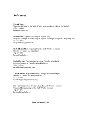 References
Patrick Moore
Managing Director for the Andy Warhol Museum (Reported to at the Warhol)
412-237-8360
moorep@warhol.org
Silvia Duarte (Reported to at City of Asylum Pgh)
Programs Manager / Editor at City of Asylum Pittsburgh / Sampsonia Way Magazine
412-323-0278
laloquitaduarte@gmail.com
Rachel Baron Horn (Reported to at the Andy Warhol Museum)
Director of Finance and Operations
412-237-8341
baronr@warhol.org
Rachel Webber (Worked directly with at City of Asylum Pgh)
Program Assistant at City of Asylum Pittsburgh
301-712-5208
rachelwebberpgh@gmail.com
Trish Whitehill (Reported Finances Carnegie Museums of Pgh)
Director of Finance and Administration
412-578-2585
whitehillt@carnegiemuseums.org
Ben Harrison (worked directly with at the Andy Warhol Museum)
Curator of Programming for the Andy Warhol Museum
412-237-8365
harrisonb@warhol.org
jason.fate@gmail.com
 