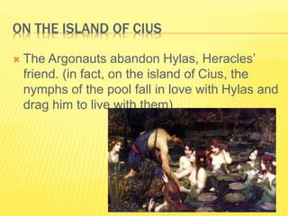 ON THE ISLAND OF CIUS
 The Argonauts abandon Hylas, Heracles’
friend. (in fact, on the island of Cius, the
nymphs of the pool fall in love with Hylas and
drag him to live with them)
 