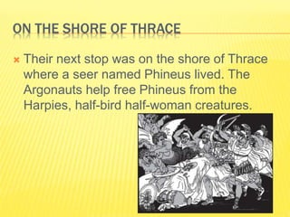 ON THE SHORE OF THRACE
 Their next stop was on the shore of Thrace
where a seer named Phineus lived. The
Argonauts help free Phineus from the
Harpies, half-bird half-woman creatures.
 