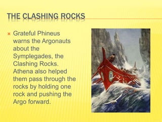 THE CLASHING ROCKS
 Grateful Phineus
warns the Argonauts
about the
Symplegades, the
Clashing Rocks.
Athena also helped
them pass through the
rocks by holding one
rock and pushing the
Argo forward.
 