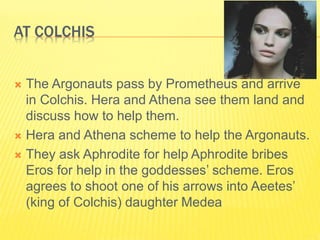 AT COLCHIS
 The Argonauts pass by Prometheus and arrive
in Colchis. Hera and Athena see them land and
discuss how to help them.
 Hera and Athena scheme to help the Argonauts.
 They ask Aphrodite for help Aphrodite bribes
Eros for help in the goddesses’ scheme. Eros
agrees to shoot one of his arrows into Aeetes’
(king of Colchis) daughter Medea
 