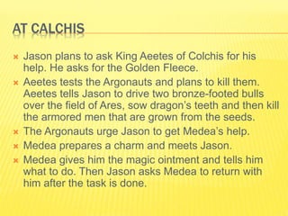 AT CALCHIS
 Jason plans to ask King Aeetes of Colchis for his
help. He asks for the Golden Fleece.
 Aeetes tests the Argonauts and plans to kill them.
Aeetes tells Jason to drive two bronze-footed bulls
over the field of Ares, sow dragon’s teeth and then kill
the armored men that are grown from the seeds.
 The Argonauts urge Jason to get Medea’s help.
 Medea prepares a charm and meets Jason.
 Medea gives him the magic ointment and tells him
what to do. Then Jason asks Medea to return with
him after the task is done.
 