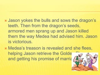  Jason yokes the bulls and sows the dragon’s
teeth. Then from the dragon’s seeds,
armored men sprang up and Jason killed
them the way Medea had advised him. Jason
is victorious.
 Medea’s treason is revealed and she flees,
helping Jason retrieve the Golden Fleece,
and getting his promise of marriage.
 