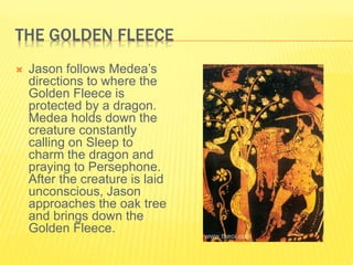 THE GOLDEN FLEECE
 Jason follows Medea’s
directions to where the
Golden Fleece is
protected by a dragon.
Medea holds down the
creature constantly
calling on Sleep to
charm the dragon and
praying to Persephone.
After the creature is laid
unconscious, Jason
approaches the oak tree
and brings down the
Golden Fleece.
 