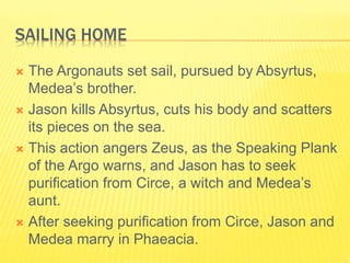 SAILING HOME
 The Argonauts set sail, pursued by Absyrtus,
Medea’s brother.
 Jason kills Absyrtus, cuts his body and scatters
its pieces on the sea.
 This action angers Zeus, as the Speaking Plank
of the Argo warns, and Jason has to seek
purification from Circe, a witch and Medea’s
aunt.
 After seeking purification from Circe, Jason and
Medea marry in Phaeacia.
 