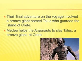  Their final adventure on the voyage involved
a bronze giant named Talus who guarded the
island of Crete.
 Medea helps the Argonauts to slay Talus, a
bronze giant, at Crete.
 