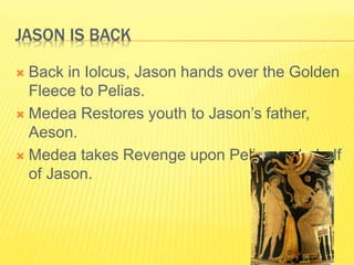 JASON IS BACK
 Back in Iolcus, Jason hands over the Golden
Fleece to Pelias.
 Medea Restores youth to Jason’s father,
Aeson.
 Medea takes Revenge upon Pelias on behalf
of Jason.
 