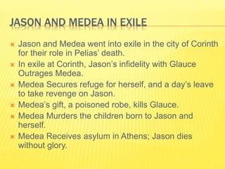 JASON AND MEDEA IN EXILE
 Jason and Medea went into exile in the city of Corinth
for their role in Pelias’ death.
 In exile at Corinth, Jason’s infidelity with Glauce
Outrages Medea.
 Medea Secures refuge for herself, and a day’s leave
to take revenge on Jason.
 Medea’s gift, a poisoned robe, kills Glauce.
 Medea Murders the children born to Jason and
herself.
 Medea Receives asylum in Athens; Jason dies
without glory.
 
