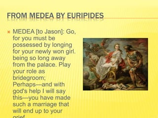 FROM MEDEA BY EURIPIDES
 MEDEA [to Jason]: Go,
for you must be
possessed by longing
for your newly won girl.
being so long away
from the palace. Play
your role as
bridegroom;
Perhaps—and with
god's help I will say
this—you have made
such a marriage that
will end up to your
 