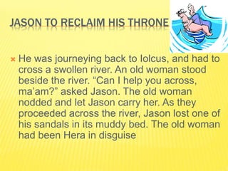 JASON TO RECLAIM HIS THRONE
 He was journeying back to Iolcus, and had to
cross a swollen river. An old woman stood
beside the river. “Can I help you across,
ma’am?” asked Jason. The old woman
nodded and let Jason carry her. As they
proceeded across the river, Jason lost one of
his sandals in its muddy bed. The old woman
had been Hera in disguise
 
