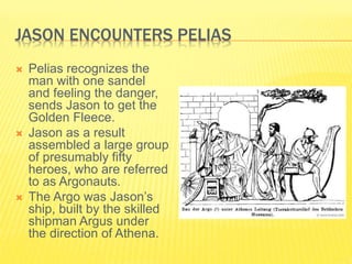 JASON ENCOUNTERS PELIAS
 Pelias recognizes the
man with one sandel
and feeling the danger,
sends Jason to get the
Golden Fleece.
 Jason as a result
assembled a large group
of presumably fifty
heroes, who are referred
to as Argonauts.
 The Argo was Jason’s
ship, built by the skilled
shipman Argus under
the direction of Athena.
 