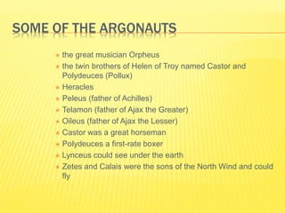 SOME OF THE ARGONAUTS
 the great musician Orpheus
 the twin brothers of Helen of Troy named Castor and
Polydeuces (Pollux)
 Heracles
 Peleus (father of Achilles)
 Telamon (father of Ajax the Greater)
 Oileus (father of Ajax the Lesser)
 Castor was a great horseman
 Polydeuces a first-rate boxer
 Lynceus could see under the earth
 Zetes and Calais were the sons of the North Wind and could
fly
 