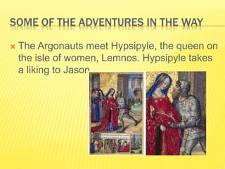 SOME OF THE ADVENTURES IN THE WAY
 The Argonauts meet Hypsipyle, the queen on
the isle of women, Lemnos. Hypsipyle takes
a liking to Jason.
 