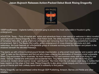 Jason Bujnoch Releases Action-Packed Debut Book Rising Dragonfly
1888PressRelease - Vigilante battles a terrorist gang to protect the most vulnerable in Houston’s gritty
underground.
HOUSTON, Texas – Fans of martial arts, action and adventure have a new warrior to welcome in debut novelist
Jason Bujnoch’s Rising Dragonfly. In the urban fiction book, the wildly eccentric Ting sets out to protect a group
of homeless folks after a gang of terrorist shrimpers start removing them from their long-established riverside
encampment. Set in The Bayou City’s gritty, gothic underground of cross-dressing nightclubs and dark
waterways, the book features an unforgettable group of outcasts surviving amid the flotsam and jetsam in the
shadows beneath the elevated freeways.
Ting teams up with a three-hundred-pound female impersonator, a whip-smart local reporter and a pastor with a
“past” to take out the shrimpers and find out who’s been ordering the elimination of Houston’s most vulnerable.
When Ting encounters Terror incarnate, he must harness his Ch’i and summon every skill in his Kung Fu war
chest. “Dancer, martial arts enthusiast and accidental hero, Ting takes readers on a wild ride in this good-
versus-evil, modern street-warrior novel,” said Bujnoch. “But more than the cult-classic style kung fu battles that
keep readers on the edge of their seat, Rising Dragonfly is also about social inequity and how a marginalized
group of friends and their unlikely savior work in solidarity to find justice.”
Rising Dragonfly can be purchased online through SDP Publishing, Amazon, Barnes and Noble and other
retailers.
 