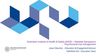 Australian Institute of Health & Safety (AIHS) – Adelaide Symposium
Psychosocial risk management
Jason Mavrikis - Education & Engagement Advisor
SafeWork SA – Education Team
 