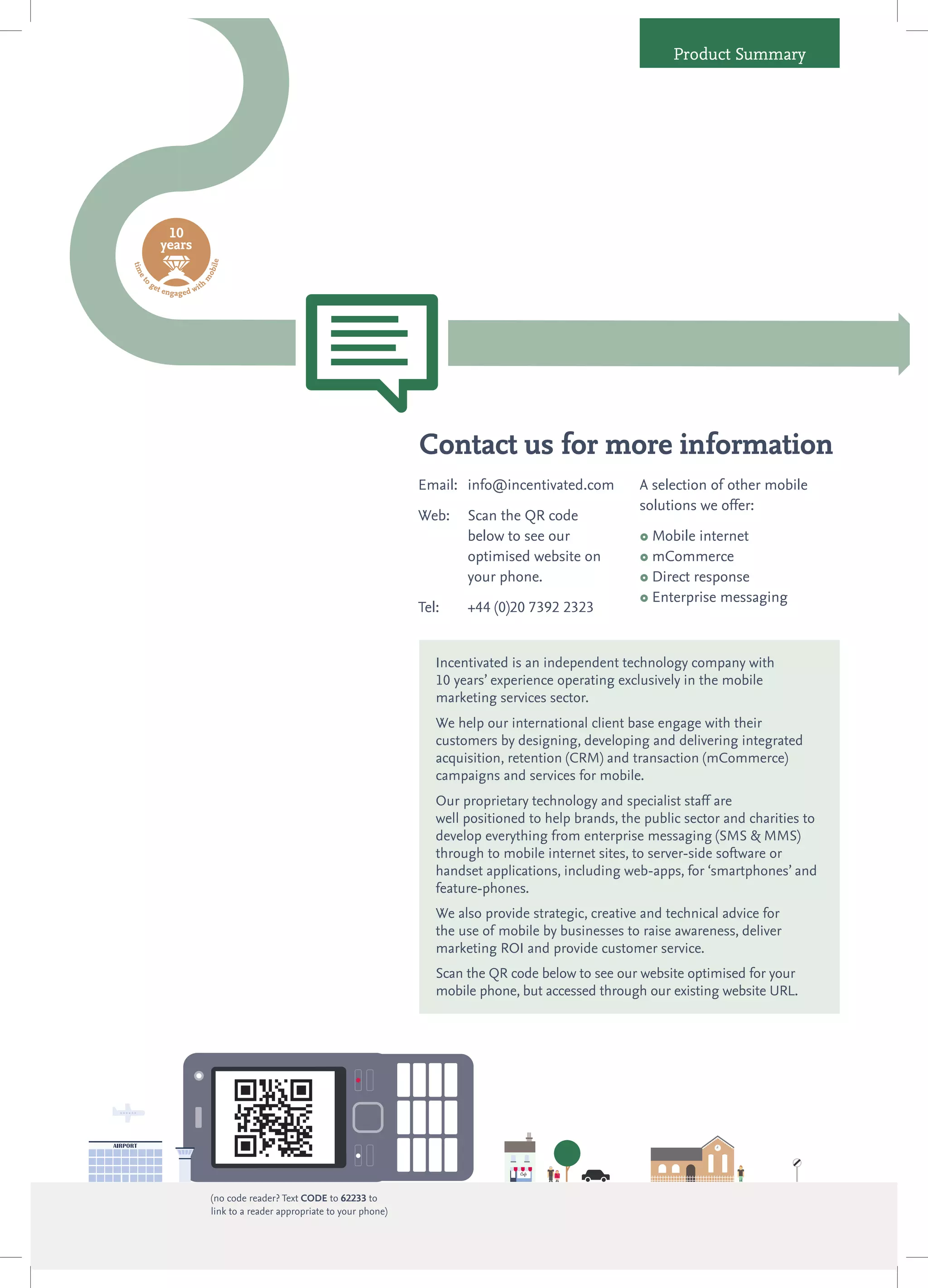 Product Summary




                  10
                 years
                                          le
ti m




                                      obi




       o
 et




                                    m




           ge                       ith
                t en
                       ga g e d w




                                                                                        Contact us for more information
                                                                                        Email: info@incentivated.com          A selection of other mobile
                                                                                                                              solutions we offer:
                                                                                        Web:    Scan the QR code
                                                                                                below to see our               Mobile internet
                                                                                                optimised website on           mCommerce
                                                                                                your phone.                    Direct response

                                                                                                                               Enterprise messaging
                                                                                        Tel:    +44 (0)20 7392 2323


                                                                                           Incentivated is an independent technology company with
                                                                                           10 years’ experience operating exclusively in the mobile
                                                                                           marketing services sector.
                                                                                           We help our international client base engage with their
                                                                                           customers by designing, developing and delivering integrated
                                                                                           acquisition, retention (CRM) and transaction (mCommerce)
                                                                                           campaigns and services for mobile.
                                                                                           Our proprietary technology and specialist staff are
                                                                                           well positioned to help brands, the public sector and charities to
                                                                                           develop everything from enterprise messaging (SMS & MMS)
                                                                                           through to mobile internet sites, to server-side software or
                                                                                           handset applications, including web-apps, for ‘smartphones’ and
                                                                                           feature-phones.
                                                                                           We also provide strategic, creative and technical advice for
                                                                                           the use of mobile by businesses to raise awareness, deliver
                                                                                           marketing ROI and provide customer service.
                                                                                           Scan the QR code below to see our website optimised for your
                                                                                           mobile phone, but accessed through our existing website URL.




                                          (no code reader? Text CODE to 62233 to
                                          link to a reader appropriate to your phone)
 