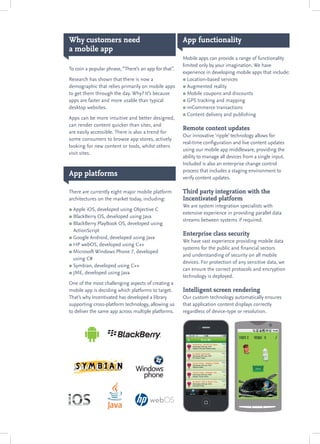 Why customers need                                     App functionality
a mobile app
                                                       Mobile apps can provide a range of functionality
                                                       limited only by your imagination. We have
To coin a popular phrase, “There’s an app for that”.
                                                       experience in developing mobile apps that include:
Research has shown that there is now a                  Location-based services
demographic that relies primarily on mobile apps        Augmented reality
to get them through the day. Why? It’s because          Mobile coupons and discounts
apps are faster and more usable than typical            GPS tracking and mapping
desktop websites.                                       mCommerce transactions

                                                        Content delivery and publishing
Apps can be more intuitive and better designed,
can render content quicker than sites, and
                                                       Remote content updates
are easily accessible. There is also a trend for
                                                       Our innovative ‘ripple’ technology allows for
some consumers to browse app stores, actively
                                                       real-time configuration and live content updates
looking for new content or tools, whilst others
                                                       using our mobile app middleware, providing the
visit sites.
                                                       ability to manage all devices from a single input.
                                                       Included is also an enterprise change control
                                                       process that includes a staging environment to
App platforms                                          verify content updates.

There are currently eight major mobile platform        Third party integration with the
architectures on the market today, including:          Incentivated platform
                                                       We are system integration specialists with
 Apple iOS, developed using Objective C
                                                       extensive experience in providing parallel data
 BlackBerry OS, developed using Java
                                                       streams between systems if required.
 BlackBerry PlayBook OS, developed using
  ActionScript
                                                       Enterprise class security
 Google Android, developed using Java
                                                       We have vast experience providing mobile data
 HP webOS, developed using C++
                                                       systems for the public and financial sectors
 Microsoft Windows Phone 7, developed
                                                       and understanding of security on all mobile
  using C#
                                                       devices. For protection of any sensitive data, we
 Symbian, developed using C++
                                                       can ensure the correct protocols and encryption
 JME, developed using Java
                                                       technology is deployed.
One of the most challenging aspects of creating a
mobile app is deciding which platforms to target.      Intelligent screen rendering
That’s why Incentivated has developed a library        Our custom technology automatically ensures
supporting cross-platform technology, allowing us      that application content displays correctly
to deliver the same app across multiple platforms.     regardless of device-type or resolution.
 