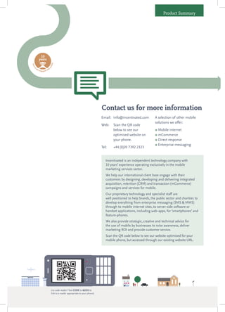 Product Summary




                  10
                 years
                                          le
ti m




                                      obi




       o
 et




                                    m




           ge                       ith
                t en
                       ga g e d w




                                                                                        Contact us for more information
                                                                                        Email: info@incentivated.com          A selection of other mobile
                                                                                                                              solutions we offer:
                                                                                        Web:    Scan the QR code
                                                                                                below to see our               Mobile internet
                                                                                                optimised website on           mCommerce
                                                                                                your phone.                    Direct response

                                                                                                                               Enterprise messaging
                                                                                        Tel:    +44 (0)20 7392 2323


                                                                                           Incentivated is an independent technology company with
                                                                                           10 years’ experience operating exclusively in the mobile
                                                                                           marketing services sector.
                                                                                           We help our international client base engage with their
                                                                                           customers by designing, developing and delivering integrated
                                                                                           acquisition, retention (CRM) and transaction (mCommerce)
                                                                                           campaigns and services for mobile.
                                                                                           Our proprietary technology and specialist staff are
                                                                                           well positioned to help brands, the public sector and charities to
                                                                                           develop everything from enterprise messaging (SMS & MMS)
                                                                                           through to mobile internet sites, to server-side software or
                                                                                           handset applications, including web-apps, for ‘smartphones’ and
                                                                                           feature-phones.
                                                                                           We also provide strategic, creative and technical advice for
                                                                                           the use of mobile by businesses to raise awareness, deliver
                                                                                           marketing ROI and provide customer service.
                                                                                           Scan the QR code below to see our website optimised for your
                                                                                           mobile phone, but accessed through our existing website URL.




                                          (no code reader? Text CODE to 62233 to
                                          link to a reader appropriate to your phone)
 